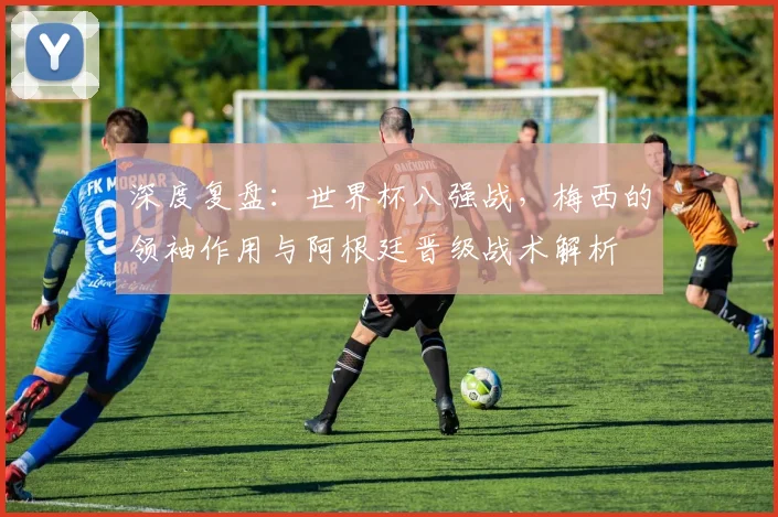 深度复盘:世界杯八强战,梅西的领袖作用与阿根廷晋级战术解析