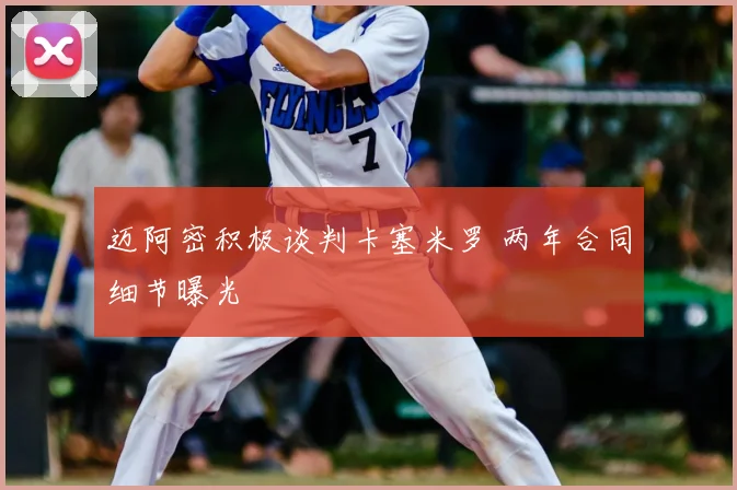 迈阿密积极谈判卡塞米罗 两年合同细节曝光