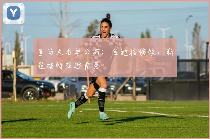 皇马大名单公布:吕迪格伤缺,新星福特亚迎首秀