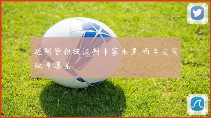 迈阿密积极谈判卡塞米罗 两年合同细节曝光