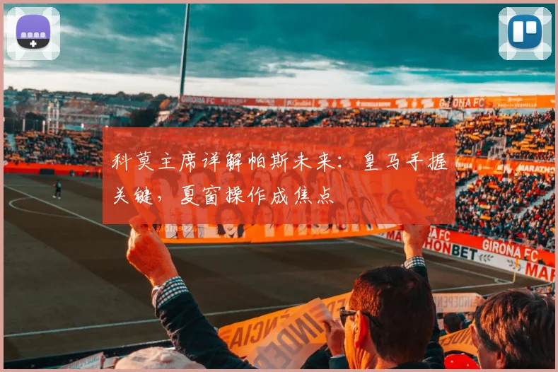 科莫主席详解帕斯未来:皇马手握关键,夏窗操作成焦点
