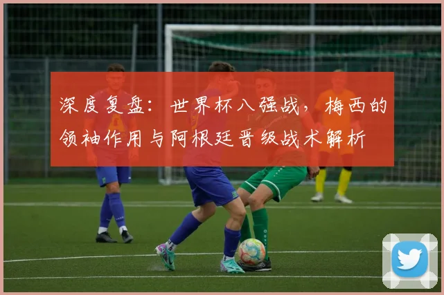 深度复盘：世界杯八强战，梅西的领袖作用与阿根廷晋级战术解析