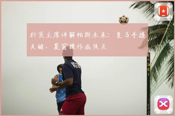 科莫主席详解帕斯未来：皇马手握关键，夏窗操作成焦点