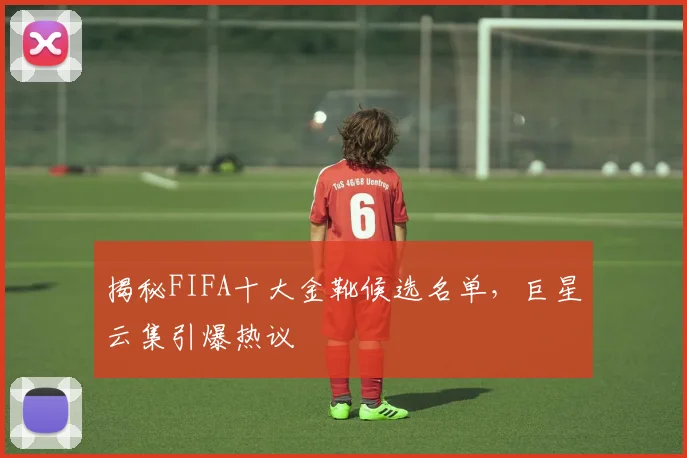 揭秘FIFA十大金靴候选名单,巨星云集引爆热议