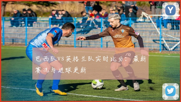 巴西队vs英格兰队实时比分:最新赛况与进球更新