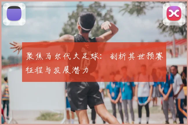 聚焦马尔代夫足球:剖析其世预赛征程与发展潜力